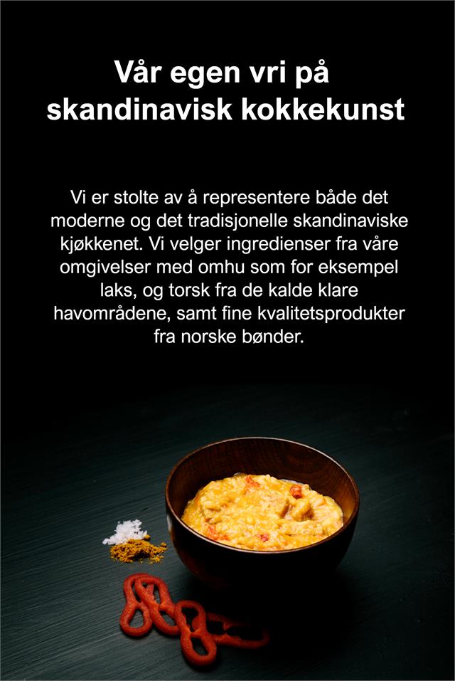 Vår egen vri på skandinavisk kokkekunst Vi er stolte av å representere både det moderne og det tradisjonelle skandinaviske kjøkkenet. Vi velger ingredienser fra våre omgivelser med omhu – som for eksempel laks, – og torsk fra de kalde klare havområdene, samt fine kvalitetsprodukter fra norske bønder.